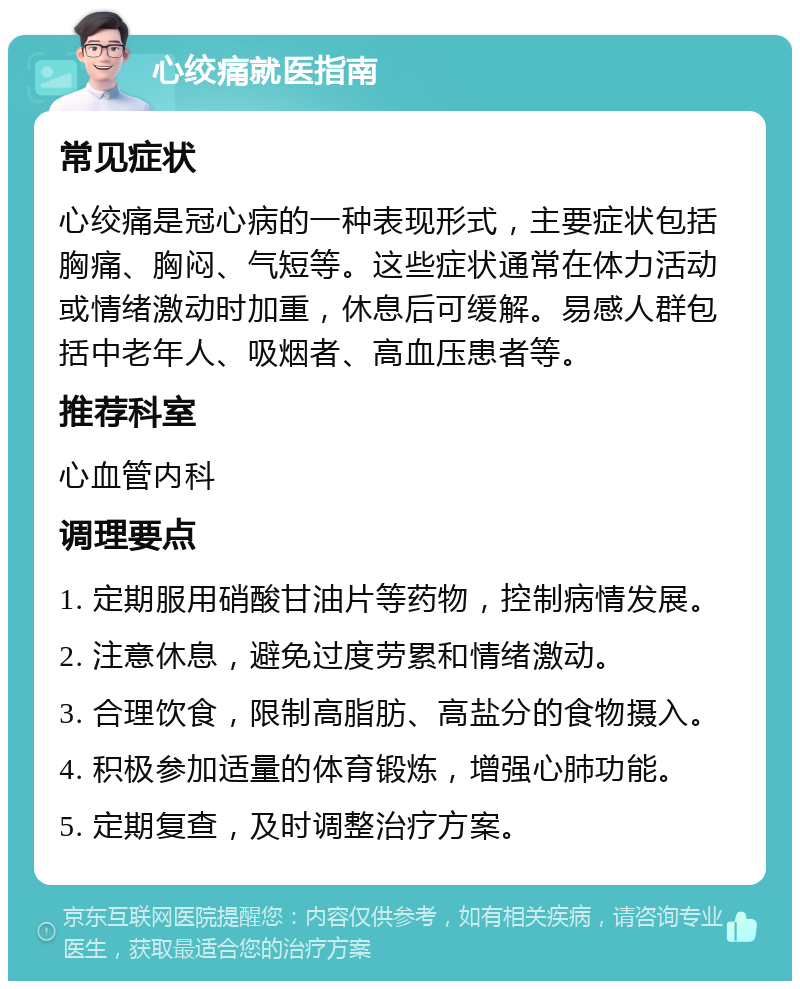 心绞痛就医指南 常见症状 心绞痛是冠心病的一种表现形式，主要症状包括胸痛、胸闷、气短等。这些症状通常在体力活动或情绪激动时加重，休息后可缓解。易感人群包括中老年人、吸烟者、高血压患者等。 推荐科室 心血管内科 调理要点 1. 定期服用硝酸甘油片等药物，控制病情发展。 2. 注意休息，避免过度劳累和情绪激动。 3. 合理饮食，限制高脂肪、高盐分的食物摄入。 4. 积极参加适量的体育锻炼，增强心肺功能。 5. 定期复查，及时调整治疗方案。