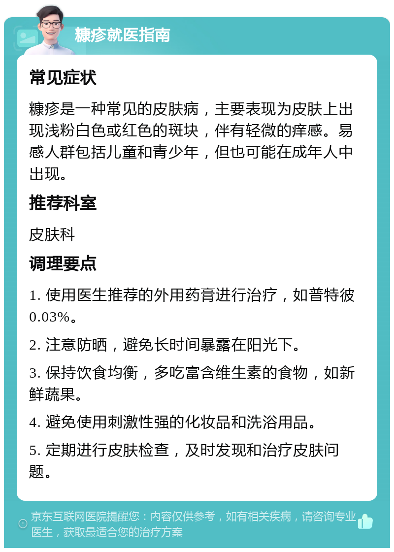 糠疹就医指南 常见症状 糠疹是一种常见的皮肤病，主要表现为皮肤上出现浅粉白色或红色的斑块，伴有轻微的痒感。易感人群包括儿童和青少年，但也可能在成年人中出现。 推荐科室 皮肤科 调理要点 1. 使用医生推荐的外用药膏进行治疗，如普特彼0.03%。 2. 注意防晒，避免长时间暴露在阳光下。 3. 保持饮食均衡，多吃富含维生素的食物，如新鲜蔬果。 4. 避免使用刺激性强的化妆品和洗浴用品。 5. 定期进行皮肤检查，及时发现和治疗皮肤问题。