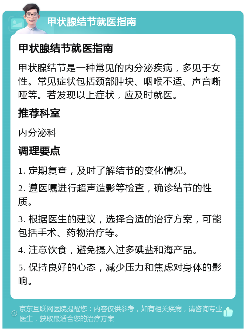 甲状腺结节就医指南 甲状腺结节就医指南 甲状腺结节是一种常见的内分泌疾病，多见于女性。常见症状包括颈部肿块、咽喉不适、声音嘶哑等。若发现以上症状，应及时就医。 推荐科室 内分泌科 调理要点 1. 定期复查，及时了解结节的变化情况。 2. 遵医嘱进行超声造影等检查，确诊结节的性质。 3. 根据医生的建议，选择合适的治疗方案，可能包括手术、药物治疗等。 4. 注意饮食，避免摄入过多碘盐和海产品。 5. 保持良好的心态，减少压力和焦虑对身体的影响。