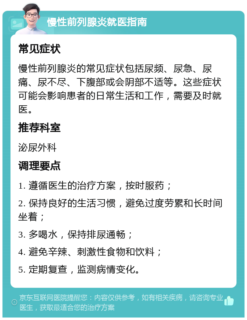 慢性前列腺炎就医指南 常见症状 慢性前列腺炎的常见症状包括尿频、尿急、尿痛、尿不尽、下腹部或会阴部不适等。这些症状可能会影响患者的日常生活和工作，需要及时就医。 推荐科室 泌尿外科 调理要点 1. 遵循医生的治疗方案，按时服药； 2. 保持良好的生活习惯，避免过度劳累和长时间坐着； 3. 多喝水，保持排尿通畅； 4. 避免辛辣、刺激性食物和饮料； 5. 定期复查，监测病情变化。