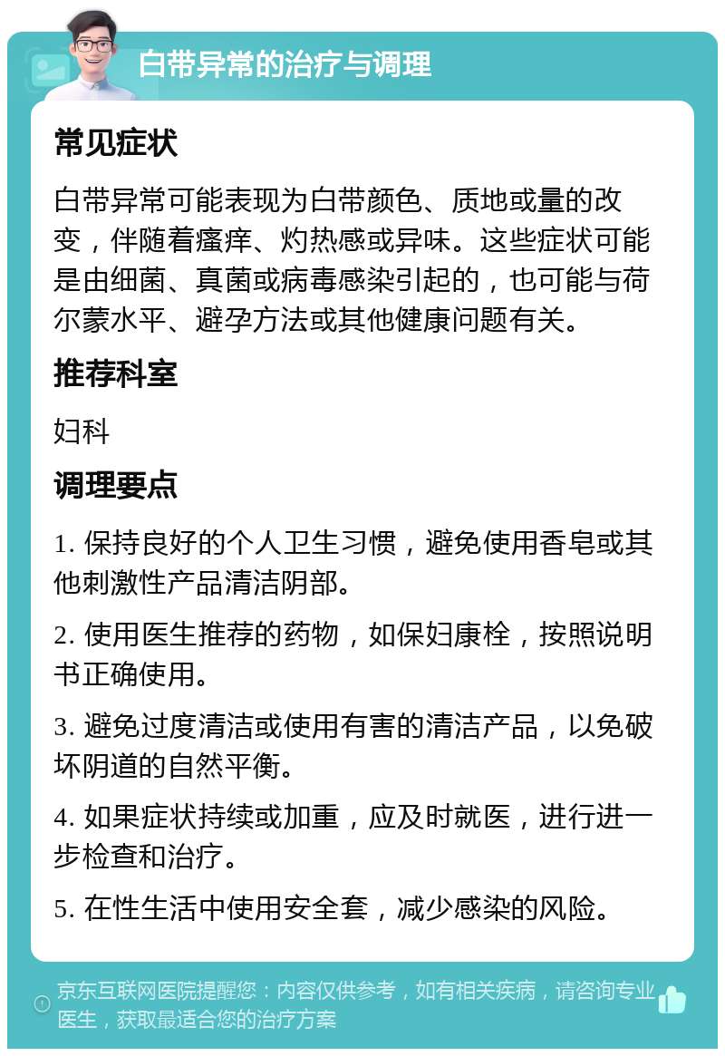 白带异常的治疗与调理 常见症状 白带异常可能表现为白带颜色、质地或量的改变，伴随着瘙痒、灼热感或异味。这些症状可能是由细菌、真菌或病毒感染引起的，也可能与荷尔蒙水平、避孕方法或其他健康问题有关。 推荐科室 妇科 调理要点 1. 保持良好的个人卫生习惯，避免使用香皂或其他刺激性产品清洁阴部。 2. 使用医生推荐的药物，如保妇康栓，按照说明书正确使用。 3. 避免过度清洁或使用有害的清洁产品，以免破坏阴道的自然平衡。 4. 如果症状持续或加重，应及时就医，进行进一步检查和治疗。 5. 在性生活中使用安全套，减少感染的风险。