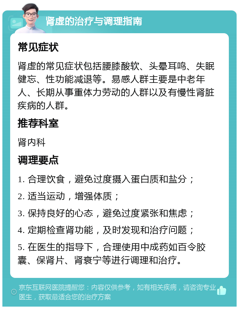 肾虚的治疗与调理指南 常见症状 肾虚的常见症状包括腰膝酸软、头晕耳鸣、失眠健忘、性功能减退等。易感人群主要是中老年人、长期从事重体力劳动的人群以及有慢性肾脏疾病的人群。 推荐科室 肾内科 调理要点 1. 合理饮食，避免过度摄入蛋白质和盐分； 2. 适当运动，增强体质； 3. 保持良好的心态，避免过度紧张和焦虑； 4. 定期检查肾功能，及时发现和治疗问题； 5. 在医生的指导下，合理使用中成药如百令胶囊、保肾片、肾衰宁等进行调理和治疗。