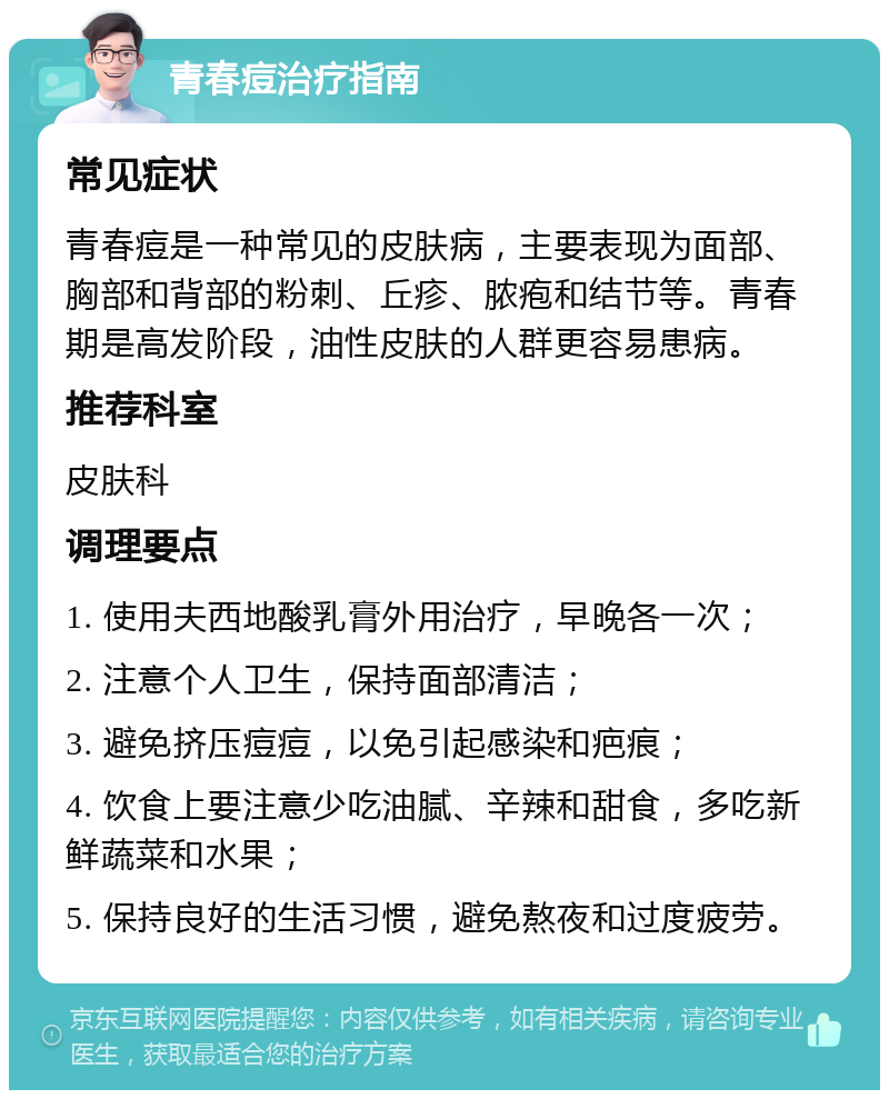 青春痘治疗指南 常见症状 青春痘是一种常见的皮肤病，主要表现为面部、胸部和背部的粉刺、丘疹、脓疱和结节等。青春期是高发阶段，油性皮肤的人群更容易患病。 推荐科室 皮肤科 调理要点 1. 使用夫西地酸乳膏外用治疗，早晚各一次； 2. 注意个人卫生，保持面部清洁； 3. 避免挤压痘痘，以免引起感染和疤痕； 4. 饮食上要注意少吃油腻、辛辣和甜食，多吃新鲜蔬菜和水果； 5. 保持良好的生活习惯，避免熬夜和过度疲劳。