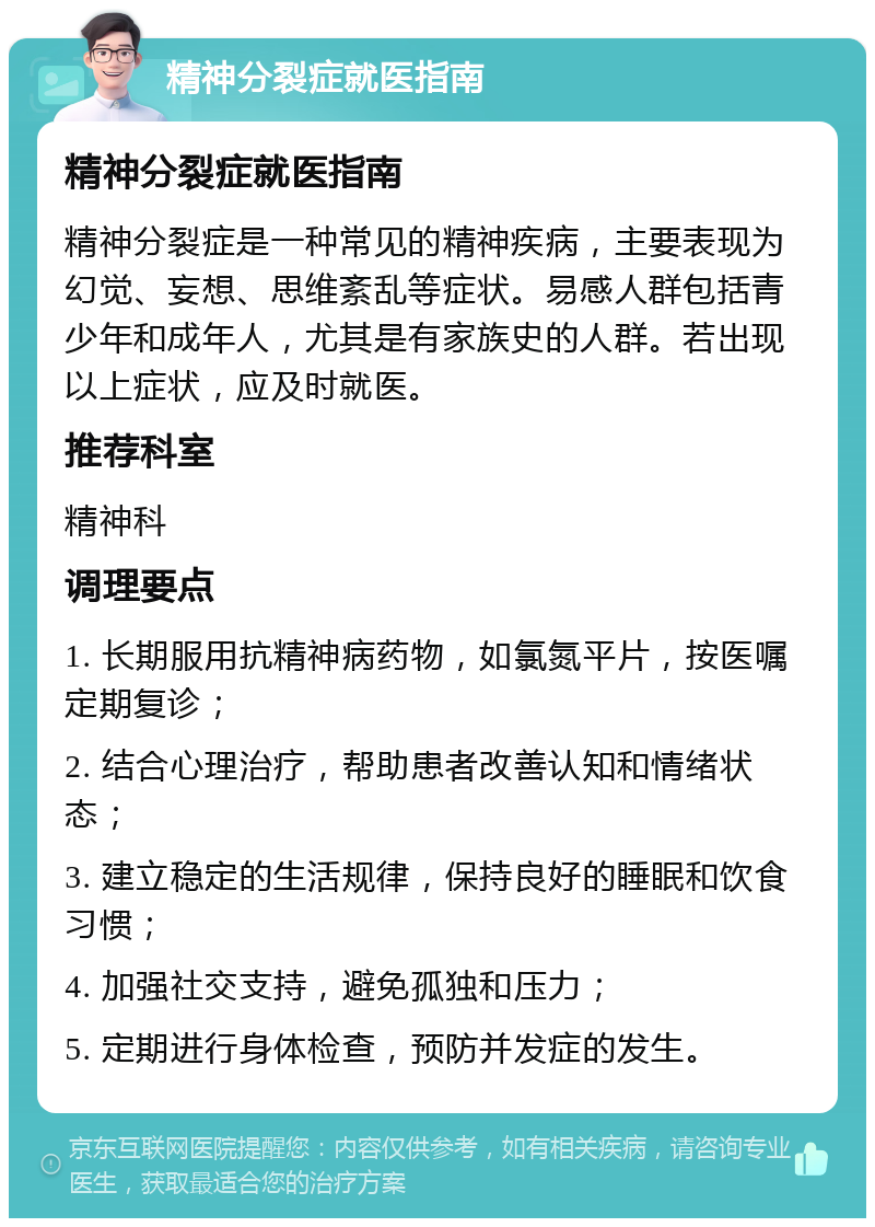 精神分裂症就医指南 精神分裂症就医指南 精神分裂症是一种常见的精神疾病，主要表现为幻觉、妄想、思维紊乱等症状。易感人群包括青少年和成年人，尤其是有家族史的人群。若出现以上症状，应及时就医。 推荐科室 精神科 调理要点 1. 长期服用抗精神病药物，如氯氮平片，按医嘱定期复诊； 2. 结合心理治疗，帮助患者改善认知和情绪状态； 3. 建立稳定的生活规律，保持良好的睡眠和饮食习惯； 4. 加强社交支持，避免孤独和压力； 5. 定期进行身体检查，预防并发症的发生。