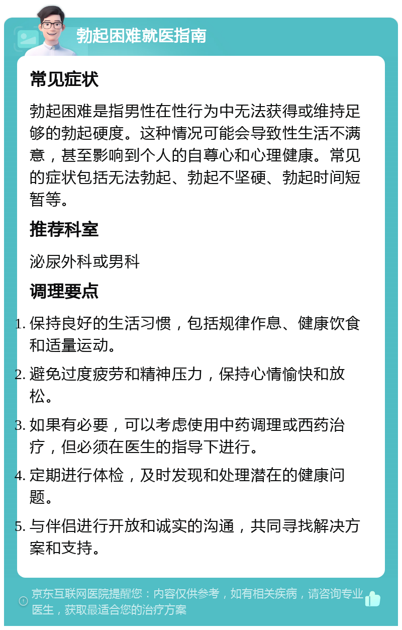 勃起困难就医指南 常见症状 勃起困难是指男性在性行为中无法获得或维持足够的勃起硬度。这种情况可能会导致性生活不满意，甚至影响到个人的自尊心和心理健康。常见的症状包括无法勃起、勃起不坚硬、勃起时间短暂等。 推荐科室 泌尿外科或男科 调理要点 保持良好的生活习惯，包括规律作息、健康饮食和适量运动。 避免过度疲劳和精神压力，保持心情愉快和放松。 如果有必要，可以考虑使用中药调理或西药治疗，但必须在医生的指导下进行。 定期进行体检，及时发现和处理潜在的健康问题。 与伴侣进行开放和诚实的沟通，共同寻找解决方案和支持。