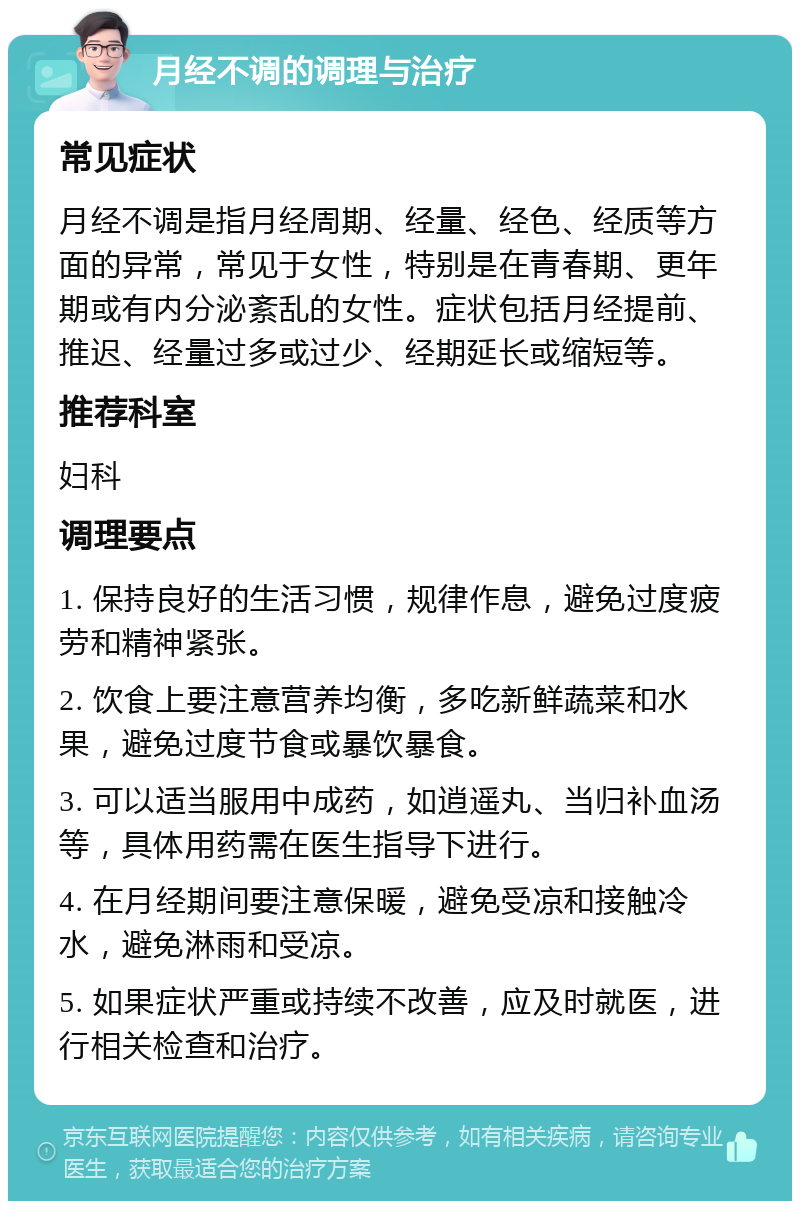 月经不调的调理与治疗 常见症状 月经不调是指月经周期、经量、经色、经质等方面的异常，常见于女性，特别是在青春期、更年期或有内分泌紊乱的女性。症状包括月经提前、推迟、经量过多或过少、经期延长或缩短等。 推荐科室 妇科 调理要点 1. 保持良好的生活习惯，规律作息，避免过度疲劳和精神紧张。 2. 饮食上要注意营养均衡，多吃新鲜蔬菜和水果，避免过度节食或暴饮暴食。 3. 可以适当服用中成药，如逍遥丸、当归补血汤等，具体用药需在医生指导下进行。 4. 在月经期间要注意保暖，避免受凉和接触冷水，避免淋雨和受凉。 5. 如果症状严重或持续不改善，应及时就医，进行相关检查和治疗。