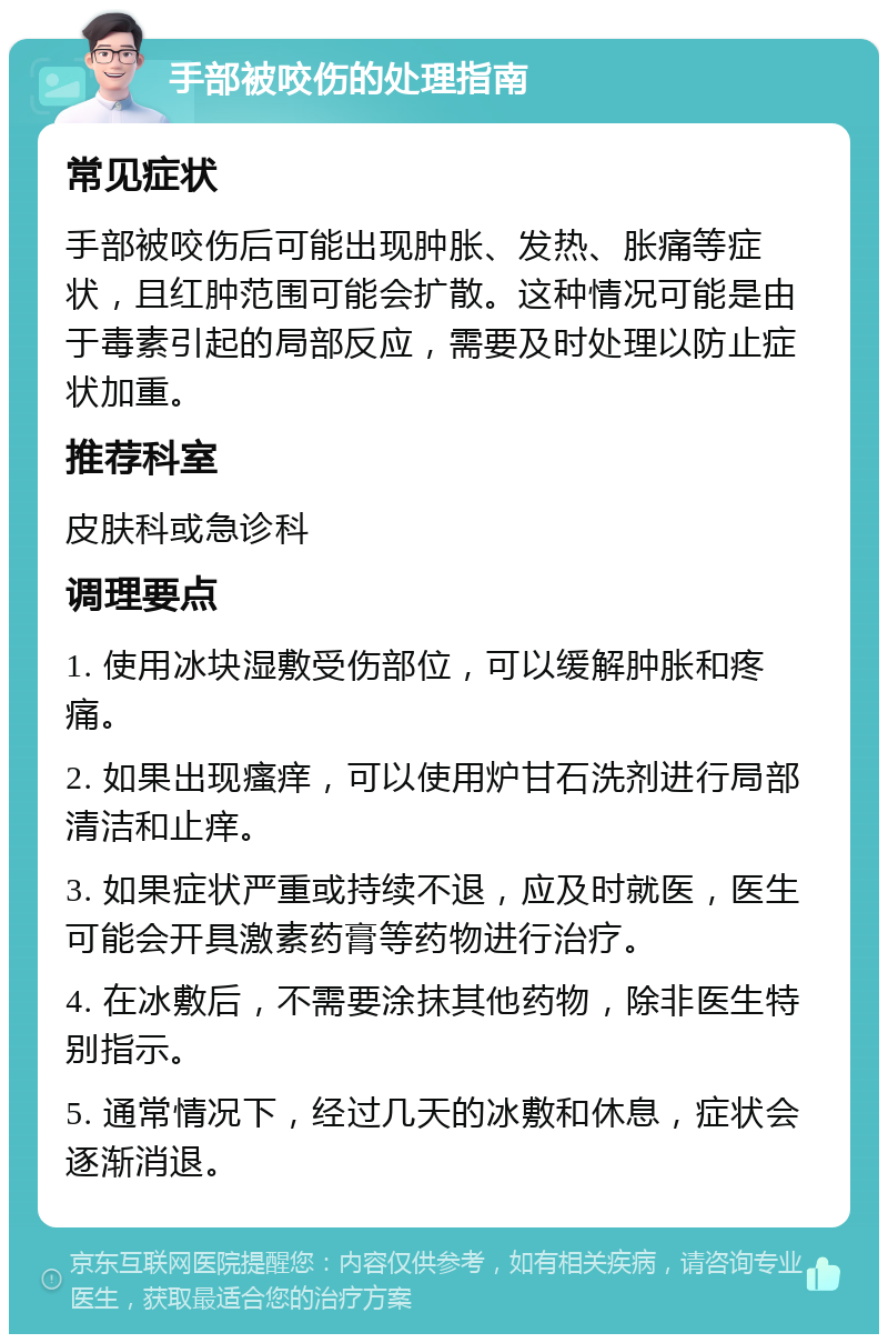 手部被咬伤的处理指南 常见症状 手部被咬伤后可能出现肿胀、发热、胀痛等症状，且红肿范围可能会扩散。这种情况可能是由于毒素引起的局部反应，需要及时处理以防止症状加重。 推荐科室 皮肤科或急诊科 调理要点 1. 使用冰块湿敷受伤部位，可以缓解肿胀和疼痛。 2. 如果出现瘙痒，可以使用炉甘石洗剂进行局部清洁和止痒。 3. 如果症状严重或持续不退，应及时就医，医生可能会开具激素药膏等药物进行治疗。 4. 在冰敷后，不需要涂抹其他药物，除非医生特别指示。 5. 通常情况下，经过几天的冰敷和休息，症状会逐渐消退。