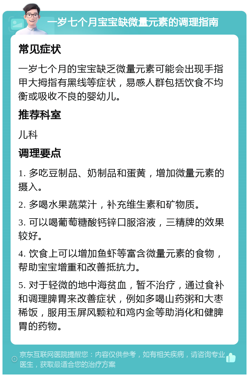 一岁七个月宝宝缺微量元素的调理指南 常见症状 一岁七个月的宝宝缺乏微量元素可能会出现手指甲大拇指有黑线等症状，易感人群包括饮食不均衡或吸收不良的婴幼儿。 推荐科室 儿科 调理要点 1. 多吃豆制品、奶制品和蛋黄，增加微量元素的摄入。 2. 多喝水果蔬菜汁，补充维生素和矿物质。 3. 可以喝葡萄糖酸钙锌口服溶液，三精牌的效果较好。 4. 饮食上可以增加鱼虾等富含微量元素的食物，帮助宝宝增重和改善抵抗力。 5. 对于轻微的地中海贫血，暂不治疗，通过食补和调理脾胃来改善症状，例如多喝山药粥和大枣稀饭，服用玉屏风颗粒和鸡内金等助消化和健脾胃的药物。