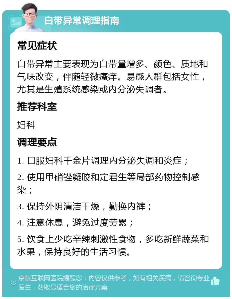 白带异常调理指南 常见症状 白带异常主要表现为白带量增多、颜色、质地和气味改变，伴随轻微瘙痒。易感人群包括女性，尤其是生殖系统感染或内分泌失调者。 推荐科室 妇科 调理要点 1. 口服妇科千金片调理内分泌失调和炎症； 2. 使用甲硝锉凝胶和定君生等局部药物控制感染； 3. 保持外阴清洁干燥，勤换内裤； 4. 注意休息，避免过度劳累； 5. 饮食上少吃辛辣刺激性食物，多吃新鲜蔬菜和水果，保持良好的生活习惯。