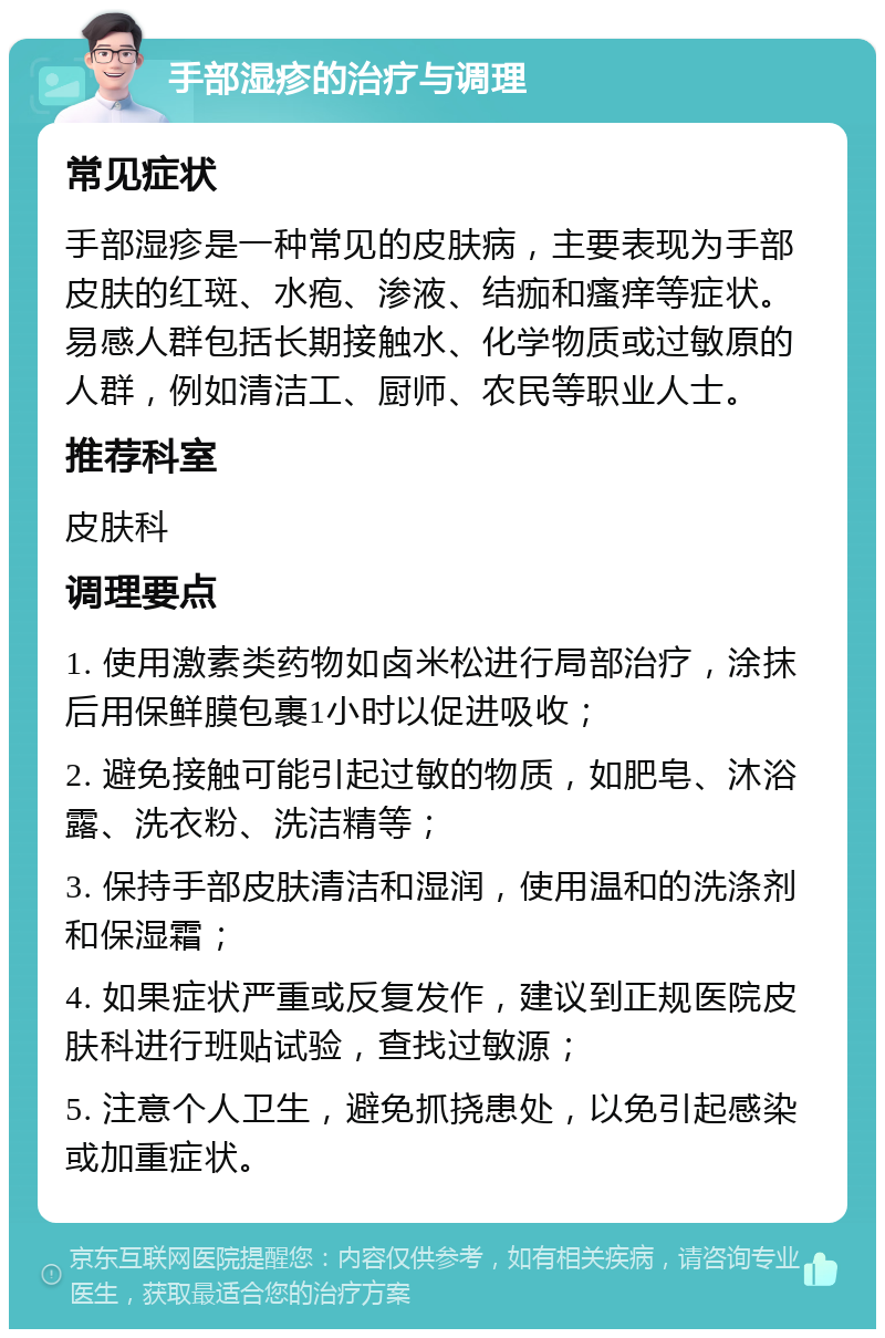 手部湿疹的治疗与调理 常见症状 手部湿疹是一种常见的皮肤病，主要表现为手部皮肤的红斑、水疱、渗液、结痂和瘙痒等症状。易感人群包括长期接触水、化学物质或过敏原的人群，例如清洁工、厨师、农民等职业人士。 推荐科室 皮肤科 调理要点 1. 使用激素类药物如卤米松进行局部治疗，涂抹后用保鲜膜包裹1小时以促进吸收； 2. 避免接触可能引起过敏的物质，如肥皂、沐浴露、洗衣粉、洗洁精等； 3. 保持手部皮肤清洁和湿润，使用温和的洗涤剂和保湿霜； 4. 如果症状严重或反复发作，建议到正规医院皮肤科进行班贴试验，查找过敏源； 5. 注意个人卫生，避免抓挠患处，以免引起感染或加重症状。