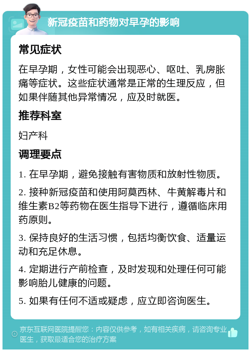 新冠疫苗和药物对早孕的影响 常见症状 在早孕期，女性可能会出现恶心、呕吐、乳房胀痛等症状。这些症状通常是正常的生理反应，但如果伴随其他异常情况，应及时就医。 推荐科室 妇产科 调理要点 1. 在早孕期，避免接触有害物质和放射性物质。 2. 接种新冠疫苗和使用阿莫西林、牛黄解毒片和维生素B2等药物在医生指导下进行，遵循临床用药原则。 3. 保持良好的生活习惯，包括均衡饮食、适量运动和充足休息。 4. 定期进行产前检查，及时发现和处理任何可能影响胎儿健康的问题。 5. 如果有任何不适或疑虑，应立即咨询医生。