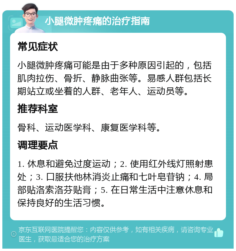 小腿微肿疼痛的治疗指南 常见症状 小腿微肿疼痛可能是由于多种原因引起的，包括肌肉拉伤、骨折、静脉曲张等。易感人群包括长期站立或坐着的人群、老年人、运动员等。 推荐科室 骨科、运动医学科、康复医学科等。 调理要点 1. 休息和避免过度运动；2. 使用红外线灯照射患处；3. 口服扶他林消炎止痛和七叶皂苷钠；4. 局部贴洛索洛芬贴膏；5. 在日常生活中注意休息和保持良好的生活习惯。