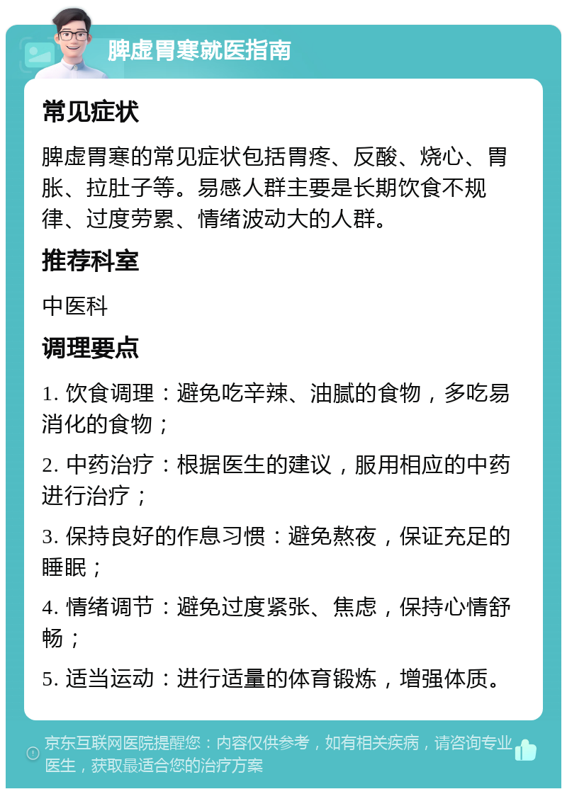 脾虚胃寒就医指南 常见症状 脾虚胃寒的常见症状包括胃疼、反酸、烧心、胃胀、拉肚子等。易感人群主要是长期饮食不规律、过度劳累、情绪波动大的人群。 推荐科室 中医科 调理要点 1. 饮食调理：避免吃辛辣、油腻的食物，多吃易消化的食物； 2. 中药治疗：根据医生的建议，服用相应的中药进行治疗； 3. 保持良好的作息习惯：避免熬夜，保证充足的睡眠； 4. 情绪调节：避免过度紧张、焦虑，保持心情舒畅； 5. 适当运动：进行适量的体育锻炼，增强体质。