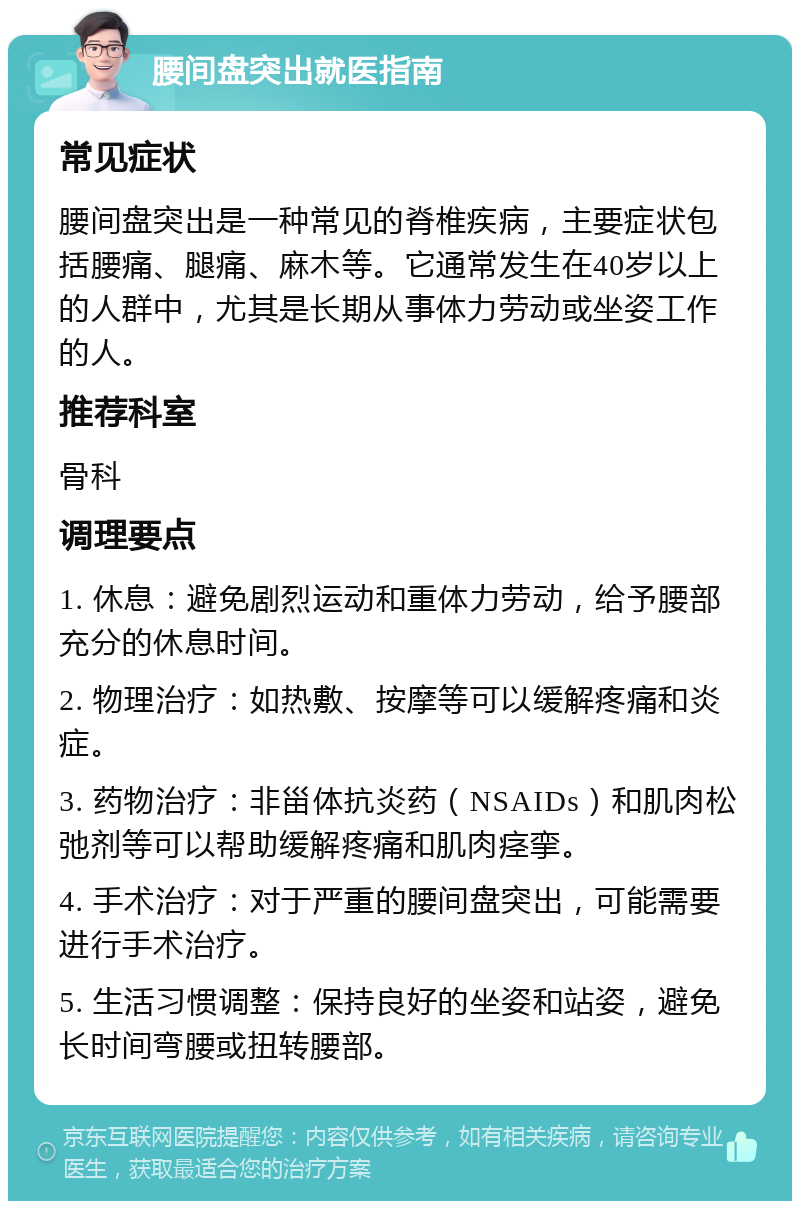 腰间盘突出就医指南 常见症状 腰间盘突出是一种常见的脊椎疾病，主要症状包括腰痛、腿痛、麻木等。它通常发生在40岁以上的人群中，尤其是长期从事体力劳动或坐姿工作的人。 推荐科室 骨科 调理要点 1. 休息：避免剧烈运动和重体力劳动，给予腰部充分的休息时间。 2. 物理治疗：如热敷、按摩等可以缓解疼痛和炎症。 3. 药物治疗：非甾体抗炎药（NSAIDs）和肌肉松弛剂等可以帮助缓解疼痛和肌肉痉挛。 4. 手术治疗：对于严重的腰间盘突出，可能需要进行手术治疗。 5. 生活习惯调整：保持良好的坐姿和站姿，避免长时间弯腰或扭转腰部。