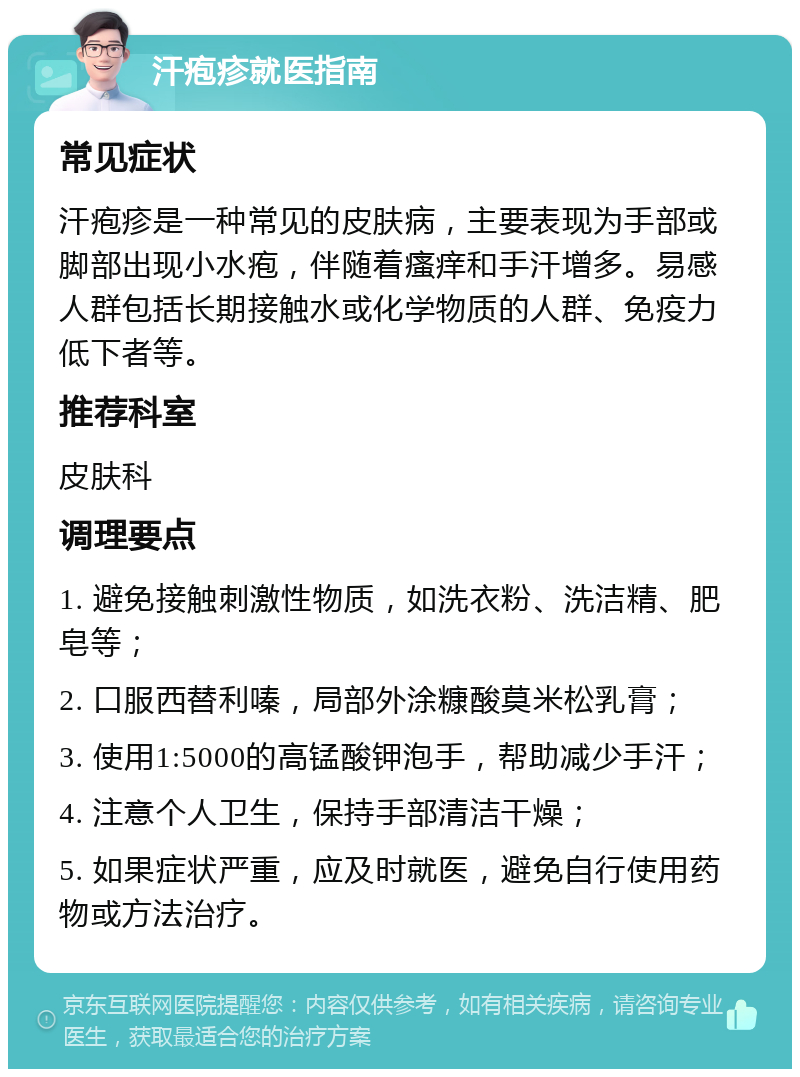 汗疱疹就医指南 常见症状 汗疱疹是一种常见的皮肤病，主要表现为手部或脚部出现小水疱，伴随着瘙痒和手汗增多。易感人群包括长期接触水或化学物质的人群、免疫力低下者等。 推荐科室 皮肤科 调理要点 1. 避免接触刺激性物质，如洗衣粉、洗洁精、肥皂等； 2. 口服西替利嗪，局部外涂糠酸莫米松乳膏； 3. 使用1:5000的高锰酸钾泡手，帮助减少手汗； 4. 注意个人卫生，保持手部清洁干燥； 5. 如果症状严重，应及时就医，避免自行使用药物或方法治疗。