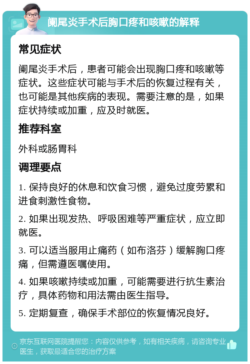 阑尾炎手术后胸口疼和咳嗽的解释 常见症状 阑尾炎手术后，患者可能会出现胸口疼和咳嗽等症状。这些症状可能与手术后的恢复过程有关，也可能是其他疾病的表现。需要注意的是，如果症状持续或加重，应及时就医。 推荐科室 外科或肠胃科 调理要点 1. 保持良好的休息和饮食习惯，避免过度劳累和进食刺激性食物。 2. 如果出现发热、呼吸困难等严重症状，应立即就医。 3. 可以适当服用止痛药（如布洛芬）缓解胸口疼痛，但需遵医嘱使用。 4. 如果咳嗽持续或加重，可能需要进行抗生素治疗，具体药物和用法需由医生指导。 5. 定期复查，确保手术部位的恢复情况良好。