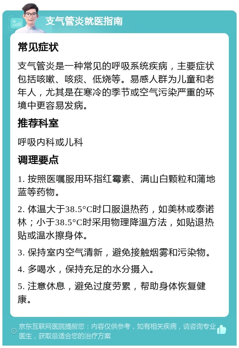 支气管炎就医指南 常见症状 支气管炎是一种常见的呼吸系统疾病，主要症状包括咳嗽、咳痰、低烧等。易感人群为儿童和老年人，尤其是在寒冷的季节或空气污染严重的环境中更容易发病。 推荐科室 呼吸内科或儿科 调理要点 1. 按照医嘱服用环指红霉素、满山白颗粒和蒲地蓝等药物。 2. 体温大于38.5°C时口服退热药，如美林或泰诺林；小于38.5°C时采用物理降温方法，如贴退热贴或温水擦身体。 3. 保持室内空气清新，避免接触烟雾和污染物。 4. 多喝水，保持充足的水分摄入。 5. 注意休息，避免过度劳累，帮助身体恢复健康。