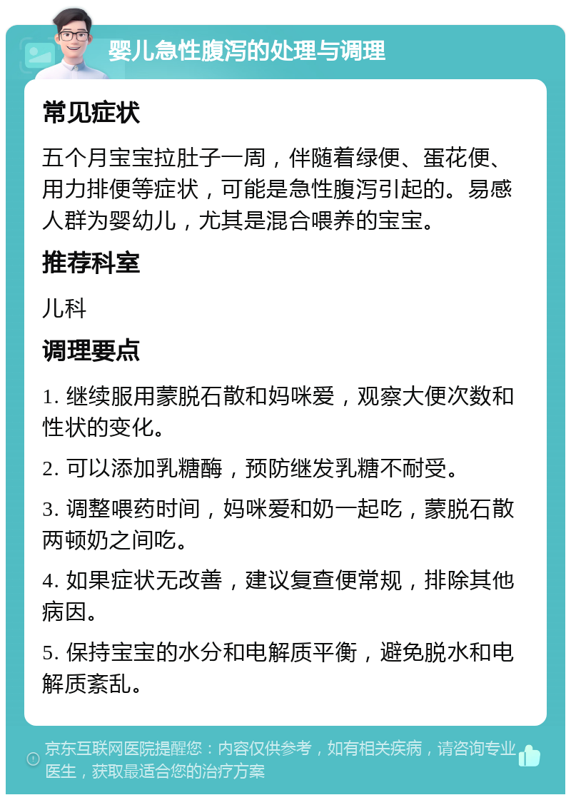 婴儿急性腹泻的处理与调理 常见症状 五个月宝宝拉肚子一周，伴随着绿便、蛋花便、用力排便等症状，可能是急性腹泻引起的。易感人群为婴幼儿，尤其是混合喂养的宝宝。 推荐科室 儿科 调理要点 1. 继续服用蒙脱石散和妈咪爱，观察大便次数和性状的变化。 2. 可以添加乳糖酶，预防继发乳糖不耐受。 3. 调整喂药时间，妈咪爱和奶一起吃，蒙脱石散两顿奶之间吃。 4. 如果症状无改善，建议复查便常规，排除其他病因。 5. 保持宝宝的水分和电解质平衡，避免脱水和电解质紊乱。