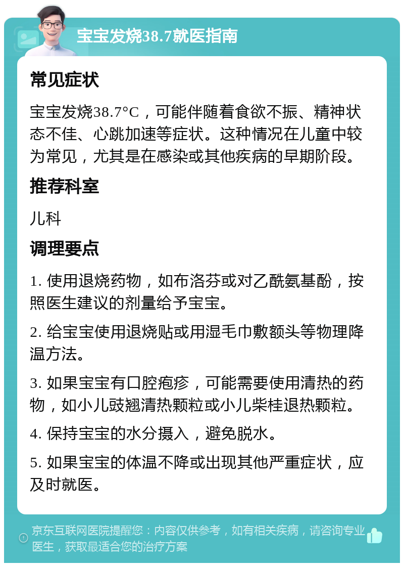 宝宝发烧38.7就医指南 常见症状 宝宝发烧38.7°C，可能伴随着食欲不振、精神状态不佳、心跳加速等症状。这种情况在儿童中较为常见，尤其是在感染或其他疾病的早期阶段。 推荐科室 儿科 调理要点 1. 使用退烧药物，如布洛芬或对乙酰氨基酚，按照医生建议的剂量给予宝宝。 2. 给宝宝使用退烧贴或用湿毛巾敷额头等物理降温方法。 3. 如果宝宝有口腔疱疹，可能需要使用清热的药物，如小儿豉翘清热颗粒或小儿柴桂退热颗粒。 4. 保持宝宝的水分摄入，避免脱水。 5. 如果宝宝的体温不降或出现其他严重症状，应及时就医。