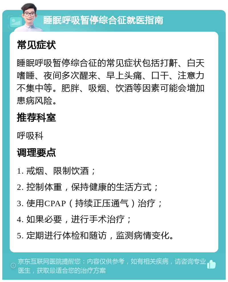 睡眠呼吸暂停综合征就医指南 常见症状 睡眠呼吸暂停综合征的常见症状包括打鼾、白天嗜睡、夜间多次醒来、早上头痛、口干、注意力不集中等。肥胖、吸烟、饮酒等因素可能会增加患病风险。 推荐科室 呼吸科 调理要点 1. 戒烟、限制饮酒； 2. 控制体重，保持健康的生活方式； 3. 使用CPAP（持续正压通气）治疗； 4. 如果必要，进行手术治疗； 5. 定期进行体检和随访，监测病情变化。