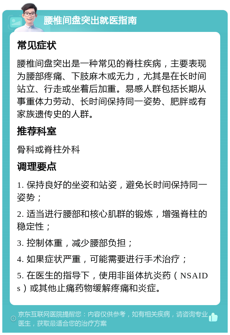 腰椎间盘突出就医指南 常见症状 腰椎间盘突出是一种常见的脊柱疾病，主要表现为腰部疼痛、下肢麻木或无力，尤其是在长时间站立、行走或坐着后加重。易感人群包括长期从事重体力劳动、长时间保持同一姿势、肥胖或有家族遗传史的人群。 推荐科室 骨科或脊柱外科 调理要点 1. 保持良好的坐姿和站姿，避免长时间保持同一姿势； 2. 适当进行腰部和核心肌群的锻炼，增强脊柱的稳定性； 3. 控制体重，减少腰部负担； 4. 如果症状严重，可能需要进行手术治疗； 5. 在医生的指导下，使用非甾体抗炎药（NSAIDs）或其他止痛药物缓解疼痛和炎症。