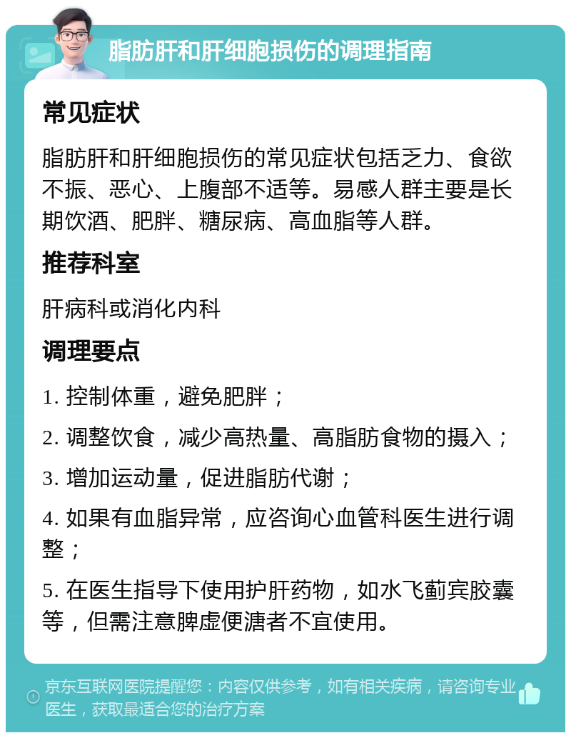 脂肪肝和肝细胞损伤的调理指南 常见症状 脂肪肝和肝细胞损伤的常见症状包括乏力、食欲不振、恶心、上腹部不适等。易感人群主要是长期饮酒、肥胖、糖尿病、高血脂等人群。 推荐科室 肝病科或消化内科 调理要点 1. 控制体重，避免肥胖； 2. 调整饮食，减少高热量、高脂肪食物的摄入； 3. 增加运动量，促进脂肪代谢； 4. 如果有血脂异常，应咨询心血管科医生进行调整； 5. 在医生指导下使用护肝药物，如水飞蓟宾胶囊等，但需注意脾虚便溏者不宜使用。