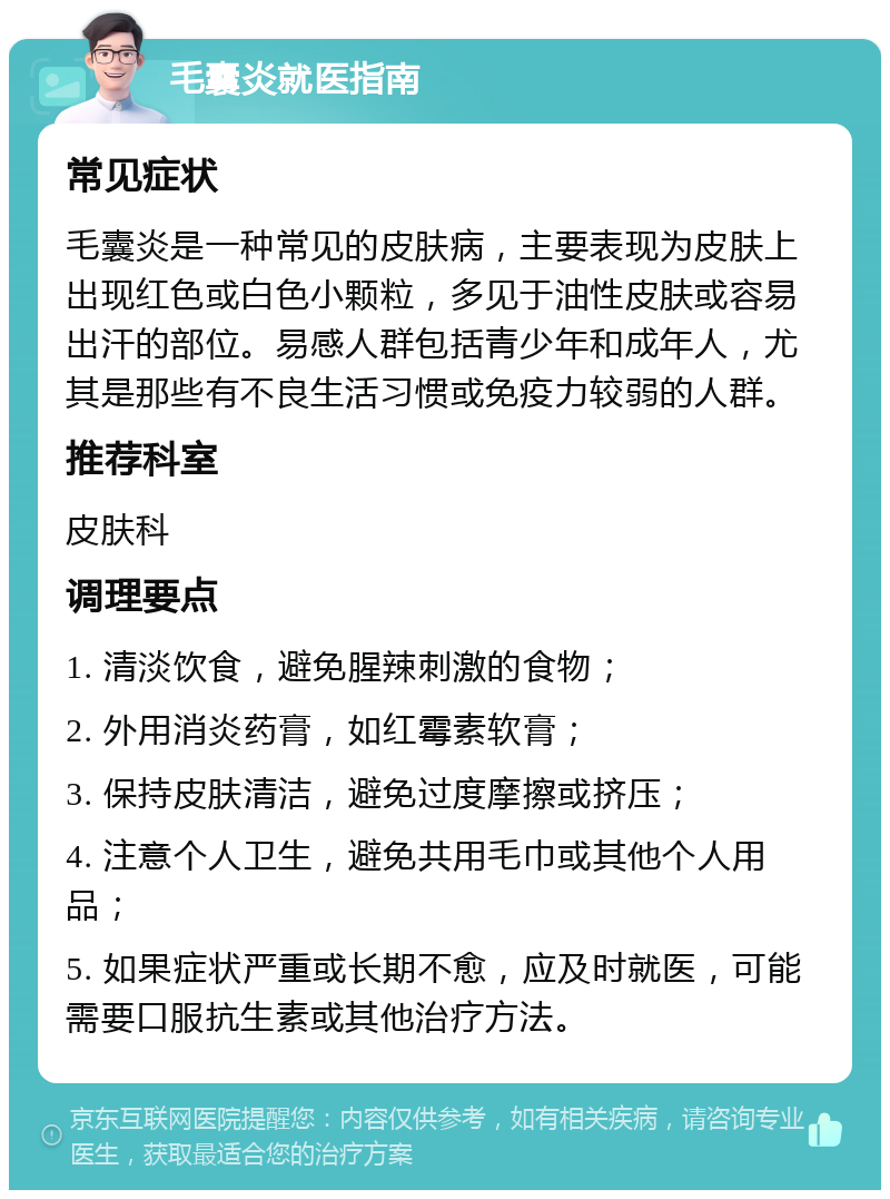 毛囊炎就医指南 常见症状 毛囊炎是一种常见的皮肤病，主要表现为皮肤上出现红色或白色小颗粒，多见于油性皮肤或容易出汗的部位。易感人群包括青少年和成年人，尤其是那些有不良生活习惯或免疫力较弱的人群。 推荐科室 皮肤科 调理要点 1. 清淡饮食，避免腥辣刺激的食物； 2. 外用消炎药膏，如红霉素软膏； 3. 保持皮肤清洁，避免过度摩擦或挤压； 4. 注意个人卫生，避免共用毛巾或其他个人用品； 5. 如果症状严重或长期不愈，应及时就医，可能需要口服抗生素或其他治疗方法。