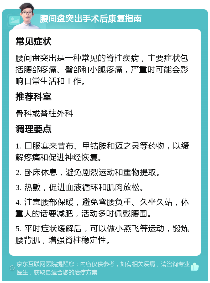 腰间盘突出手术后康复指南 常见症状 腰间盘突出是一种常见的脊柱疾病，主要症状包括腰部疼痛、臀部和小腿疼痛，严重时可能会影响日常生活和工作。 推荐科室 骨科或脊柱外科 调理要点 1. 口服塞来昔布、甲钴胺和迈之灵等药物，以缓解疼痛和促进神经恢复。 2. 卧床休息，避免剧烈运动和重物提取。 3. 热敷，促进血液循环和肌肉放松。 4. 注意腰部保暖，避免弯腰负重、久坐久站，体重大的话要减肥，活动多时佩戴腰围。 5. 平时症状缓解后，可以做小燕飞等运动，锻炼腰背肌，增强脊柱稳定性。