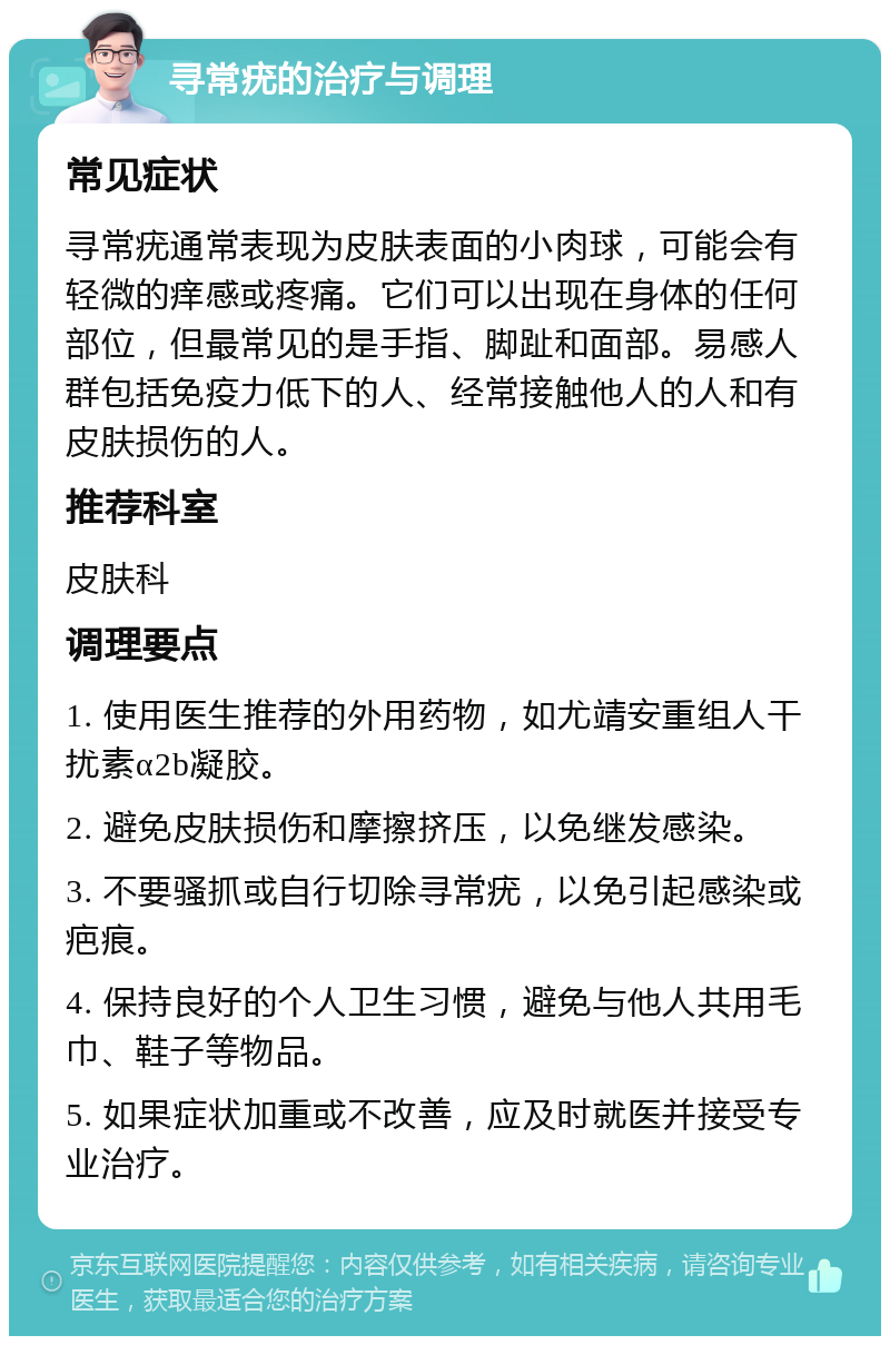 寻常疣的治疗与调理 常见症状 寻常疣通常表现为皮肤表面的小肉球，可能会有轻微的痒感或疼痛。它们可以出现在身体的任何部位，但最常见的是手指、脚趾和面部。易感人群包括免疫力低下的人、经常接触他人的人和有皮肤损伤的人。 推荐科室 皮肤科 调理要点 1. 使用医生推荐的外用药物，如尤靖安重组人干扰素α2b凝胶。 2. 避免皮肤损伤和摩擦挤压，以免继发感染。 3. 不要骚抓或自行切除寻常疣，以免引起感染或疤痕。 4. 保持良好的个人卫生习惯，避免与他人共用毛巾、鞋子等物品。 5. 如果症状加重或不改善，应及时就医并接受专业治疗。