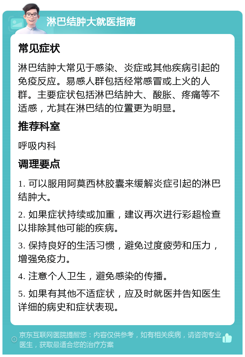 淋巴结肿大就医指南 常见症状 淋巴结肿大常见于感染、炎症或其他疾病引起的免疫反应。易感人群包括经常感冒或上火的人群。主要症状包括淋巴结肿大、酸胀、疼痛等不适感，尤其在淋巴结的位置更为明显。 推荐科室 呼吸内科 调理要点 1. 可以服用阿莫西林胶囊来缓解炎症引起的淋巴结肿大。 2. 如果症状持续或加重，建议再次进行彩超检查以排除其他可能的疾病。 3. 保持良好的生活习惯，避免过度疲劳和压力，增强免疫力。 4. 注意个人卫生，避免感染的传播。 5. 如果有其他不适症状，应及时就医并告知医生详细的病史和症状表现。