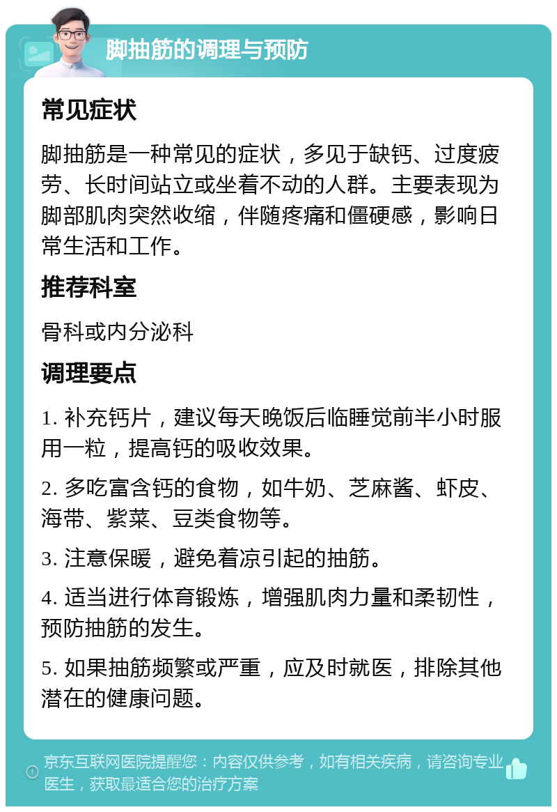 脚抽筋的调理与预防 常见症状 脚抽筋是一种常见的症状，多见于缺钙、过度疲劳、长时间站立或坐着不动的人群。主要表现为脚部肌肉突然收缩，伴随疼痛和僵硬感，影响日常生活和工作。 推荐科室 骨科或内分泌科 调理要点 1. 补充钙片，建议每天晚饭后临睡觉前半小时服用一粒，提高钙的吸收效果。 2. 多吃富含钙的食物，如牛奶、芝麻酱、虾皮、海带、紫菜、豆类食物等。 3. 注意保暖，避免着凉引起的抽筋。 4. 适当进行体育锻炼，增强肌肉力量和柔韧性，预防抽筋的发生。 5. 如果抽筋频繁或严重，应及时就医，排除其他潜在的健康问题。