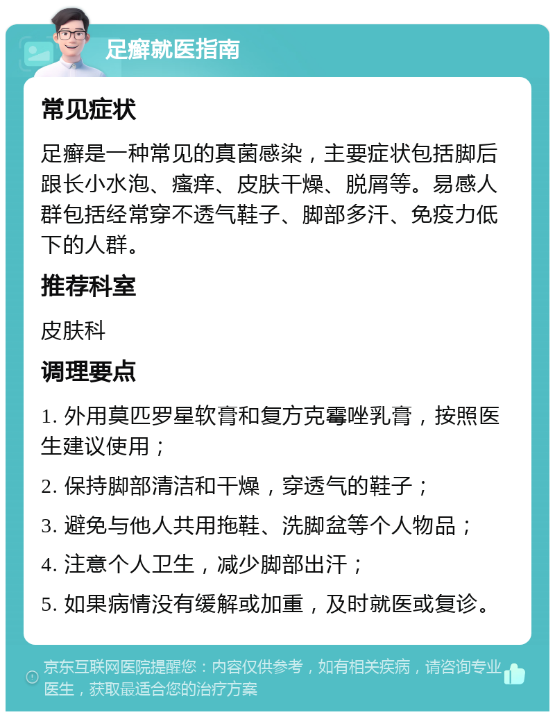 足癣就医指南 常见症状 足癣是一种常见的真菌感染，主要症状包括脚后跟长小水泡、瘙痒、皮肤干燥、脱屑等。易感人群包括经常穿不透气鞋子、脚部多汗、免疫力低下的人群。 推荐科室 皮肤科 调理要点 1. 外用莫匹罗星软膏和复方克霉唑乳膏，按照医生建议使用； 2. 保持脚部清洁和干燥，穿透气的鞋子； 3. 避免与他人共用拖鞋、洗脚盆等个人物品； 4. 注意个人卫生，减少脚部出汗； 5. 如果病情没有缓解或加重，及时就医或复诊。