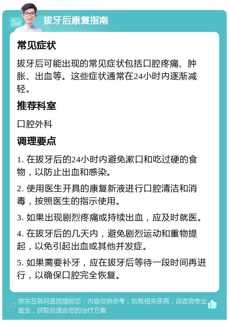 拔牙后康复指南 常见症状 拔牙后可能出现的常见症状包括口腔疼痛、肿胀、出血等。这些症状通常在24小时内逐渐减轻。 推荐科室 口腔外科 调理要点 1. 在拔牙后的24小时内避免漱口和吃过硬的食物，以防止出血和感染。 2. 使用医生开具的康复新液进行口腔清洁和消毒，按照医生的指示使用。 3. 如果出现剧烈疼痛或持续出血，应及时就医。 4. 在拔牙后的几天内，避免剧烈运动和重物提起，以免引起出血或其他并发症。 5. 如果需要补牙，应在拔牙后等待一段时间再进行，以确保口腔完全恢复。