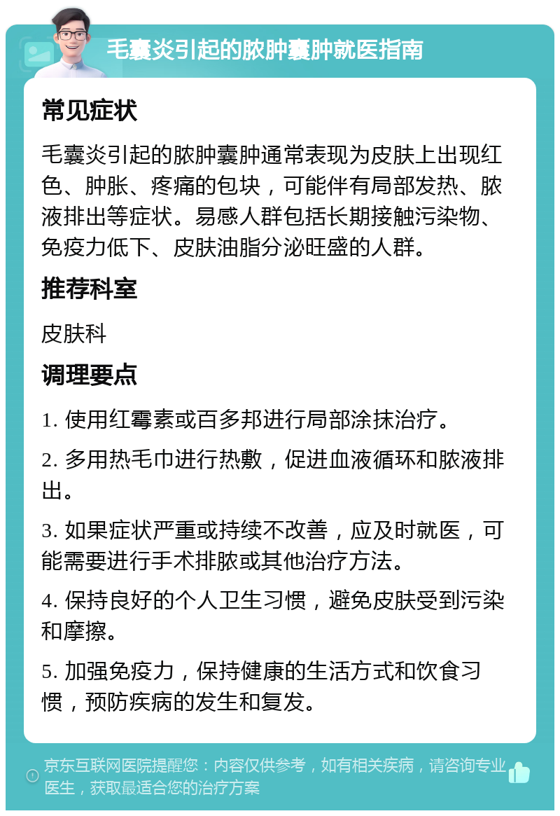 毛囊炎引起的脓肿囊肿就医指南 常见症状 毛囊炎引起的脓肿囊肿通常表现为皮肤上出现红色、肿胀、疼痛的包块，可能伴有局部发热、脓液排出等症状。易感人群包括长期接触污染物、免疫力低下、皮肤油脂分泌旺盛的人群。 推荐科室 皮肤科 调理要点 1. 使用红霉素或百多邦进行局部涂抹治疗。 2. 多用热毛巾进行热敷，促进血液循环和脓液排出。 3. 如果症状严重或持续不改善，应及时就医，可能需要进行手术排脓或其他治疗方法。 4. 保持良好的个人卫生习惯，避免皮肤受到污染和摩擦。 5. 加强免疫力，保持健康的生活方式和饮食习惯，预防疾病的发生和复发。