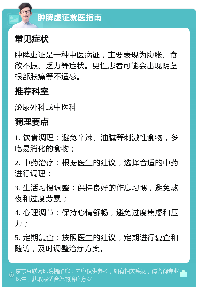 肿脾虚证就医指南 常见症状 肿脾虚证是一种中医病证，主要表现为腹胀、食欲不振、乏力等症状。男性患者可能会出现阴茎根部胀痛等不适感。 推荐科室 泌尿外科或中医科 调理要点 1. 饮食调理：避免辛辣、油腻等刺激性食物，多吃易消化的食物； 2. 中药治疗：根据医生的建议，选择合适的中药进行调理； 3. 生活习惯调整：保持良好的作息习惯，避免熬夜和过度劳累； 4. 心理调节：保持心情舒畅，避免过度焦虑和压力； 5. 定期复查：按照医生的建议，定期进行复查和随访，及时调整治疗方案。