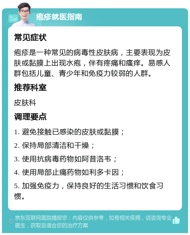 疱疹就医指南 常见症状 疱疹是一种常见的病毒性皮肤病，主要表现为皮肤或黏膜上出现水疱，伴有疼痛和瘙痒。易感人群包括儿童、青少年和免疫力较弱的人群。 推荐科室 皮肤科 调理要点 1. 避免接触已感染的皮肤或黏膜； 2. 保持局部清洁和干燥； 3. 使用抗病毒药物如阿昔洛韦； 4. 使用局部止痛药物如利多卡因； 5. 加强免疫力，保持良好的生活习惯和饮食习惯。