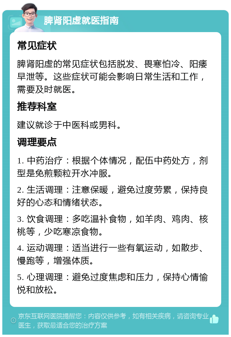 脾肾阳虚就医指南 常见症状 脾肾阳虚的常见症状包括脱发、畏寒怕冷、阳痿早泄等。这些症状可能会影响日常生活和工作，需要及时就医。 推荐科室 建议就诊于中医科或男科。 调理要点 1. 中药治疗：根据个体情况，配伍中药处方，剂型是免煎颗粒开水冲服。 2. 生活调理：注意保暖，避免过度劳累，保持良好的心态和情绪状态。 3. 饮食调理：多吃温补食物，如羊肉、鸡肉、核桃等，少吃寒凉食物。 4. 运动调理：适当进行一些有氧运动，如散步、慢跑等，增强体质。 5. 心理调理：避免过度焦虑和压力，保持心情愉悦和放松。