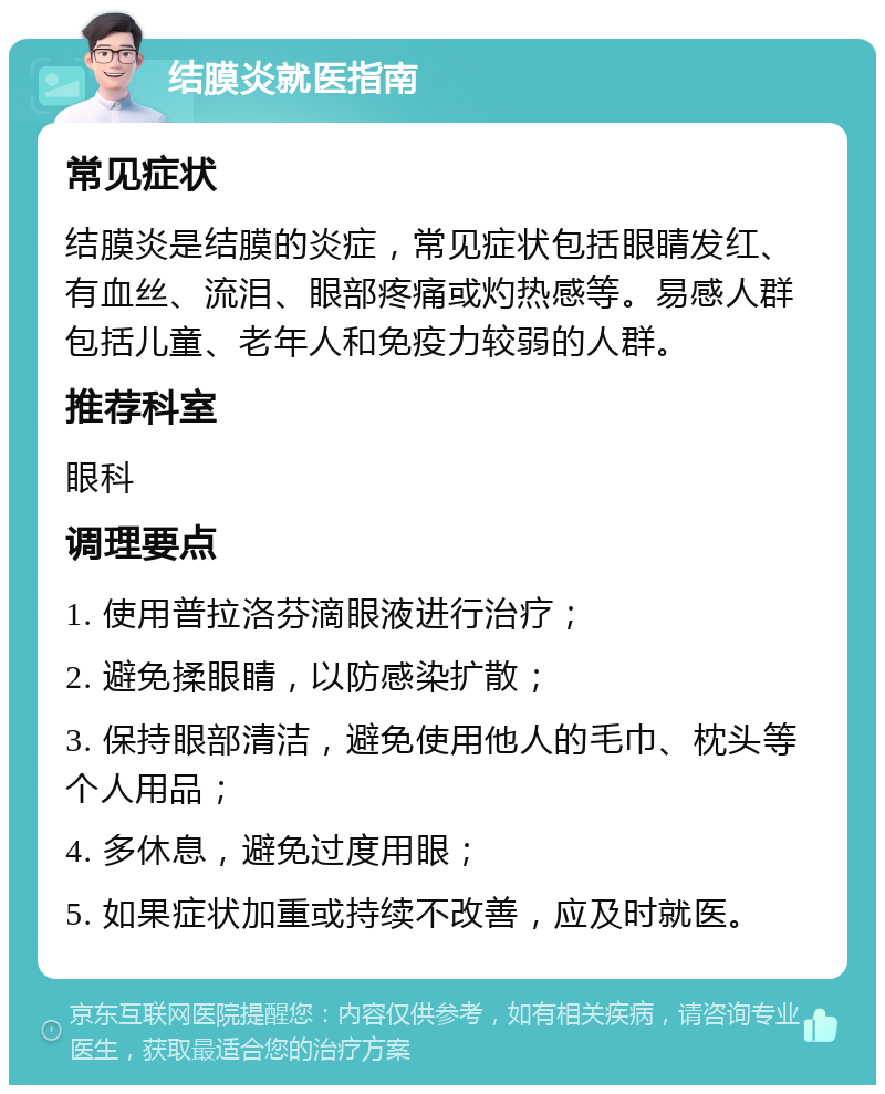 结膜炎就医指南 常见症状 结膜炎是结膜的炎症，常见症状包括眼睛发红、有血丝、流泪、眼部疼痛或灼热感等。易感人群包括儿童、老年人和免疫力较弱的人群。 推荐科室 眼科 调理要点 1. 使用普拉洛芬滴眼液进行治疗； 2. 避免揉眼睛，以防感染扩散； 3. 保持眼部清洁，避免使用他人的毛巾、枕头等个人用品； 4. 多休息，避免过度用眼； 5. 如果症状加重或持续不改善，应及时就医。