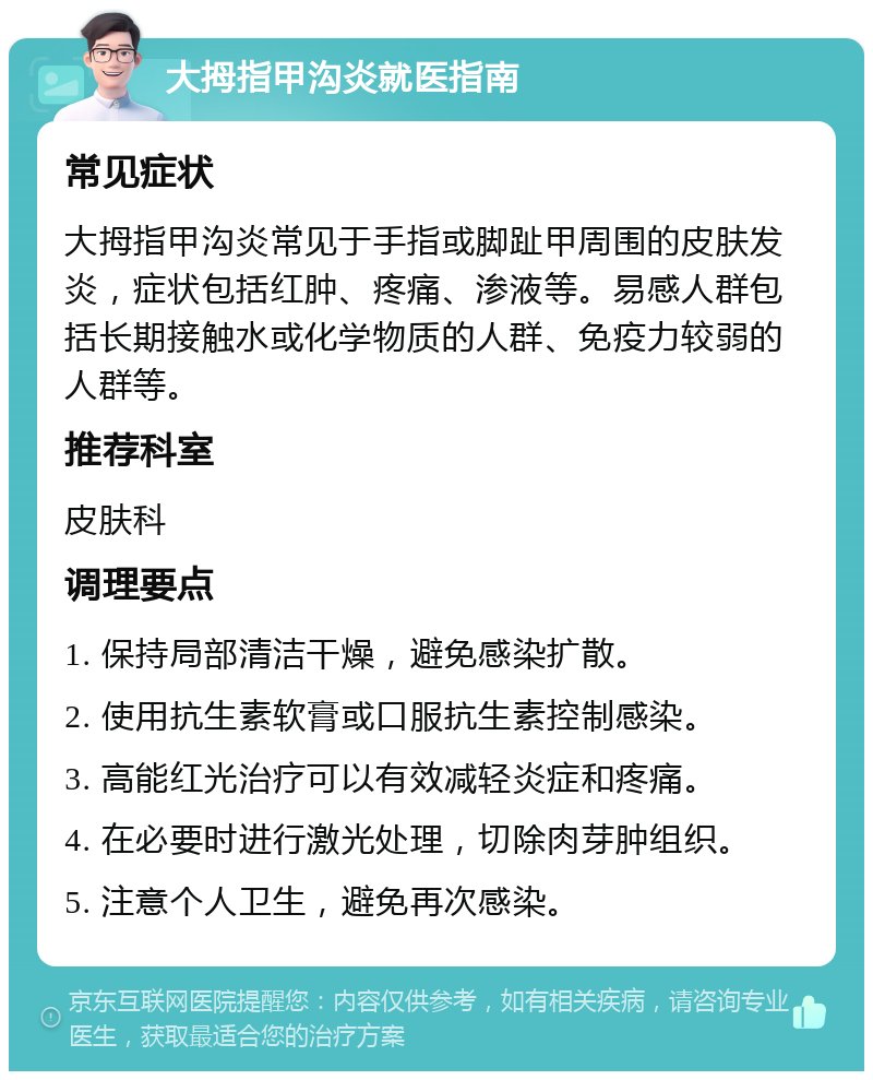 大拇指甲沟炎就医指南 常见症状 大拇指甲沟炎常见于手指或脚趾甲周围的皮肤发炎，症状包括红肿、疼痛、渗液等。易感人群包括长期接触水或化学物质的人群、免疫力较弱的人群等。 推荐科室 皮肤科 调理要点 1. 保持局部清洁干燥，避免感染扩散。 2. 使用抗生素软膏或口服抗生素控制感染。 3. 高能红光治疗可以有效减轻炎症和疼痛。 4. 在必要时进行激光处理，切除肉芽肿组织。 5. 注意个人卫生，避免再次感染。