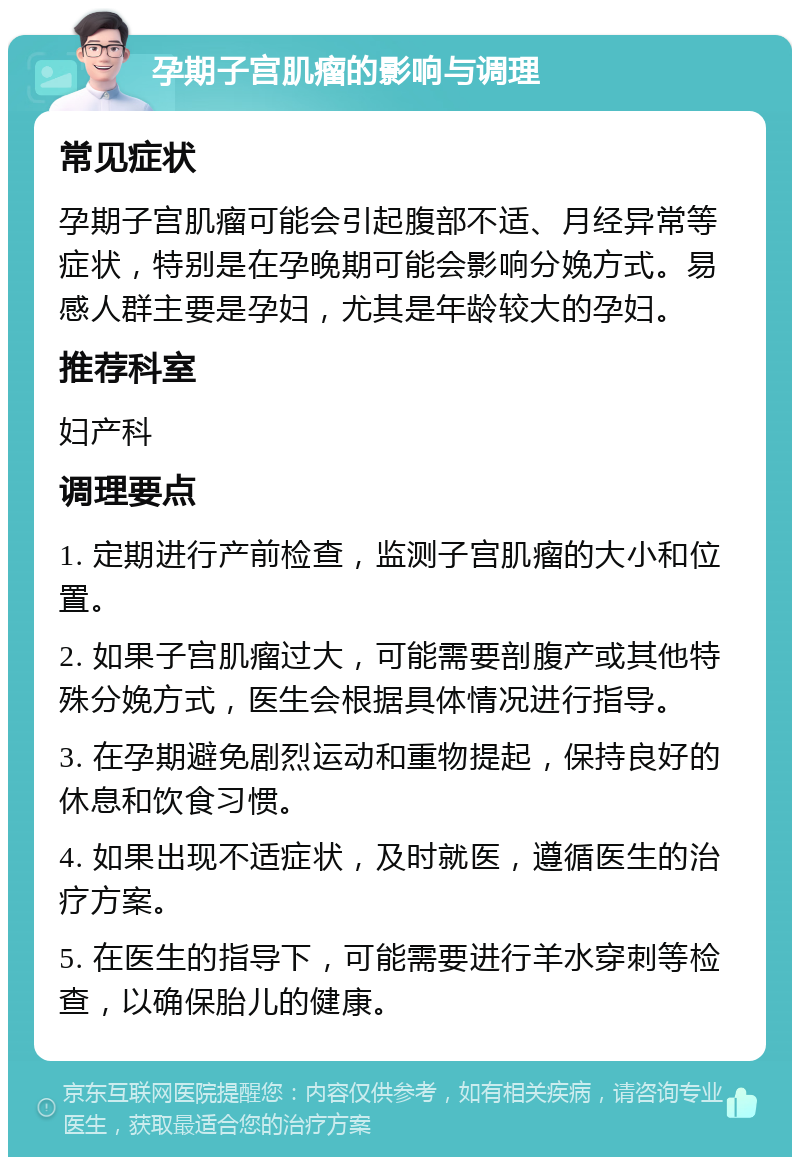 孕期子宫肌瘤的影响与调理 常见症状 孕期子宫肌瘤可能会引起腹部不适、月经异常等症状，特别是在孕晚期可能会影响分娩方式。易感人群主要是孕妇，尤其是年龄较大的孕妇。 推荐科室 妇产科 调理要点 1. 定期进行产前检查，监测子宫肌瘤的大小和位置。 2. 如果子宫肌瘤过大，可能需要剖腹产或其他特殊分娩方式，医生会根据具体情况进行指导。 3. 在孕期避免剧烈运动和重物提起，保持良好的休息和饮食习惯。 4. 如果出现不适症状，及时就医，遵循医生的治疗方案。 5. 在医生的指导下，可能需要进行羊水穿刺等检查，以确保胎儿的健康。