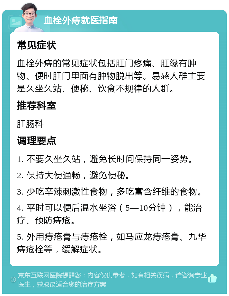 血栓外痔就医指南 常见症状 血栓外痔的常见症状包括肛门疼痛、肛缘有肿物、便时肛门里面有肿物脱出等。易感人群主要是久坐久站、便秘、饮食不规律的人群。 推荐科室 肛肠科 调理要点 1. 不要久坐久站，避免长时间保持同一姿势。 2. 保持大便通畅，避免便秘。 3. 少吃辛辣刺激性食物，多吃富含纤维的食物。 4. 平时可以便后温水坐浴（5—10分钟），能治疗、预防痔疮。 5. 外用痔疮膏与痔疮栓，如马应龙痔疮膏、九华痔疮栓等，缓解症状。