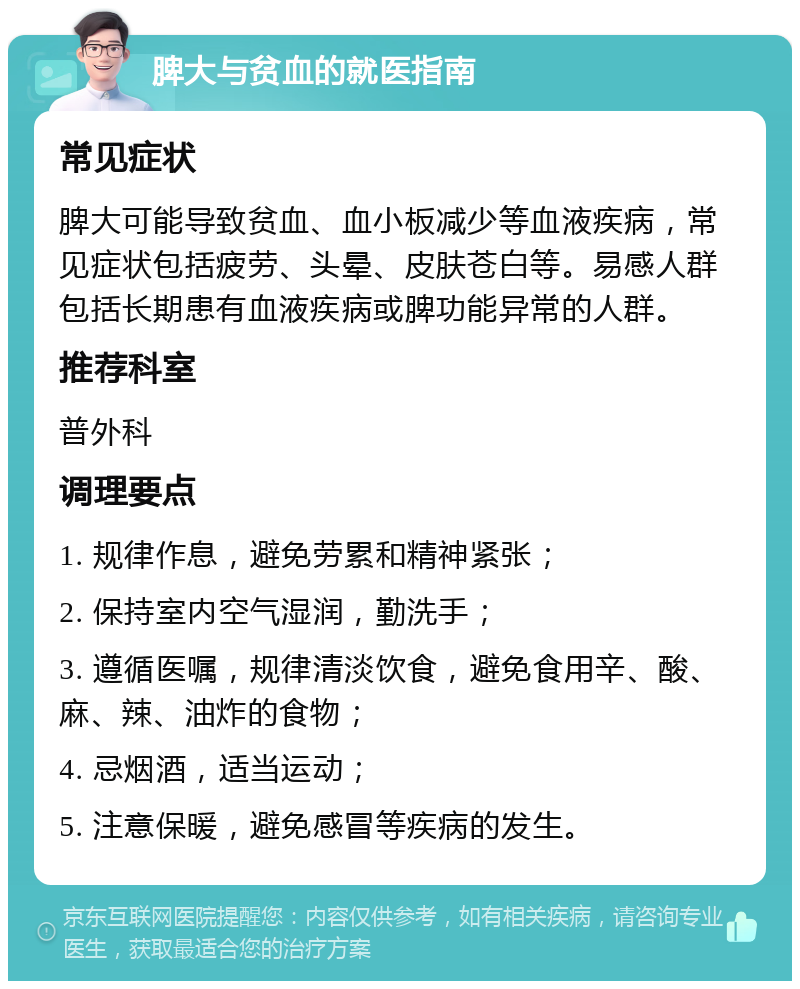 脾大与贫血的就医指南 常见症状 脾大可能导致贫血、血小板减少等血液疾病，常见症状包括疲劳、头晕、皮肤苍白等。易感人群包括长期患有血液疾病或脾功能异常的人群。 推荐科室 普外科 调理要点 1. 规律作息，避免劳累和精神紧张； 2. 保持室内空气湿润，勤洗手； 3. 遵循医嘱，规律清淡饮食，避免食用辛、酸、麻、辣、油炸的食物； 4. 忌烟酒，适当运动； 5. 注意保暖，避免感冒等疾病的发生。