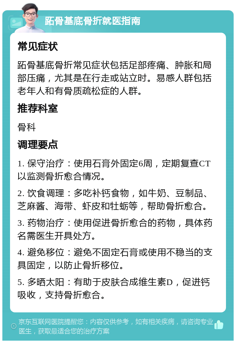 跖骨基底骨折就医指南 常见症状 跖骨基底骨折常见症状包括足部疼痛、肿胀和局部压痛，尤其是在行走或站立时。易感人群包括老年人和有骨质疏松症的人群。 推荐科室 骨科 调理要点 1. 保守治疗：使用石膏外固定6周，定期复查CT以监测骨折愈合情况。 2. 饮食调理：多吃补钙食物，如牛奶、豆制品、芝麻酱、海带、虾皮和牡蛎等，帮助骨折愈合。 3. 药物治疗：使用促进骨折愈合的药物，具体药名需医生开具处方。 4. 避免移位：避免不固定石膏或使用不稳当的支具固定，以防止骨折移位。 5. 多晒太阳：有助于皮肤合成维生素D，促进钙吸收，支持骨折愈合。