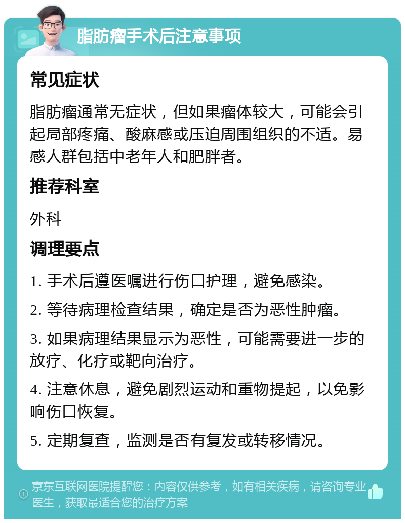 脂肪瘤手术后注意事项 常见症状 脂肪瘤通常无症状，但如果瘤体较大，可能会引起局部疼痛、酸麻感或压迫周围组织的不适。易感人群包括中老年人和肥胖者。 推荐科室 外科 调理要点 1. 手术后遵医嘱进行伤口护理，避免感染。 2. 等待病理检查结果，确定是否为恶性肿瘤。 3. 如果病理结果显示为恶性，可能需要进一步的放疗、化疗或靶向治疗。 4. 注意休息，避免剧烈运动和重物提起，以免影响伤口恢复。 5. 定期复查，监测是否有复发或转移情况。