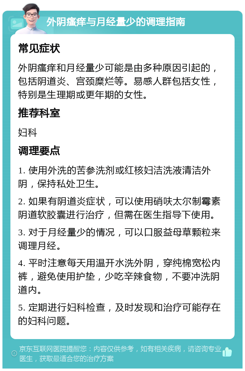 外阴瘙痒与月经量少的调理指南 常见症状 外阴瘙痒和月经量少可能是由多种原因引起的，包括阴道炎、宫颈糜烂等。易感人群包括女性，特别是生理期或更年期的女性。 推荐科室 妇科 调理要点 1. 使用外洗的苦参洗剂或红核妇洁洗液清洁外阴，保持私处卫生。 2. 如果有阴道炎症状，可以使用硝呋太尔制霉素阴道软胶囊进行治疗，但需在医生指导下使用。 3. 对于月经量少的情况，可以口服益母草颗粒来调理月经。 4. 平时注意每天用温开水洗外阴，穿纯棉宽松内裤，避免使用护垫，少吃辛辣食物，不要冲洗阴道内。 5. 定期进行妇科检查，及时发现和治疗可能存在的妇科问题。