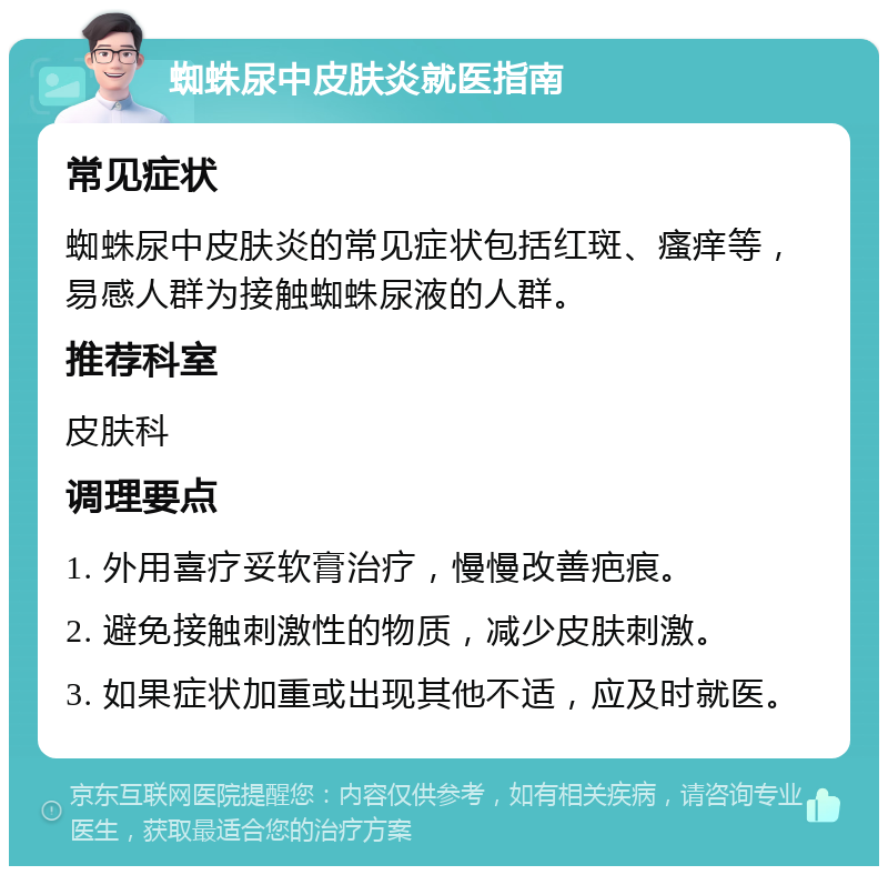 蜘蛛尿中皮肤炎就医指南 常见症状 蜘蛛尿中皮肤炎的常见症状包括红斑、瘙痒等，易感人群为接触蜘蛛尿液的人群。 推荐科室 皮肤科 调理要点 1. 外用喜疗妥软膏治疗，慢慢改善疤痕。 2. 避免接触刺激性的物质，减少皮肤刺激。 3. 如果症状加重或出现其他不适，应及时就医。