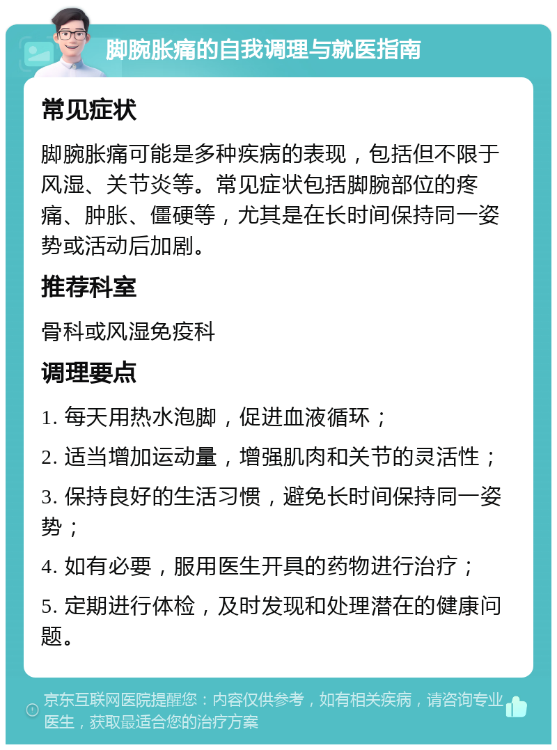 脚腕胀痛的自我调理与就医指南 常见症状 脚腕胀痛可能是多种疾病的表现，包括但不限于风湿、关节炎等。常见症状包括脚腕部位的疼痛、肿胀、僵硬等，尤其是在长时间保持同一姿势或活动后加剧。 推荐科室 骨科或风湿免疫科 调理要点 1. 每天用热水泡脚，促进血液循环； 2. 适当增加运动量，增强肌肉和关节的灵活性； 3. 保持良好的生活习惯，避免长时间保持同一姿势； 4. 如有必要，服用医生开具的药物进行治疗； 5. 定期进行体检，及时发现和处理潜在的健康问题。