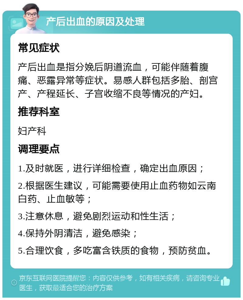 产后出血的原因及处理 常见症状 产后出血是指分娩后阴道流血，可能伴随着腹痛、恶露异常等症状。易感人群包括多胎、剖宫产、产程延长、子宫收缩不良等情况的产妇。 推荐科室 妇产科 调理要点 1.及时就医，进行详细检查，确定出血原因； 2.根据医生建议，可能需要使用止血药物如云南白药、止血敏等； 3.注意休息，避免剧烈运动和性生活； 4.保持外阴清洁，避免感染； 5.合理饮食，多吃富含铁质的食物，预防贫血。