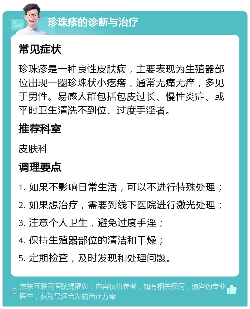 珍珠疹的诊断与治疗 常见症状 珍珠疹是一种良性皮肤病，主要表现为生殖器部位出现一圈珍珠状小疙瘩，通常无痛无痒，多见于男性。易感人群包括包皮过长、慢性炎症、或平时卫生清洗不到位、过度手淫者。 推荐科室 皮肤科 调理要点 1. 如果不影响日常生活，可以不进行特殊处理； 2. 如果想治疗，需要到线下医院进行激光处理； 3. 注意个人卫生，避免过度手淫； 4. 保持生殖器部位的清洁和干燥； 5. 定期检查，及时发现和处理问题。