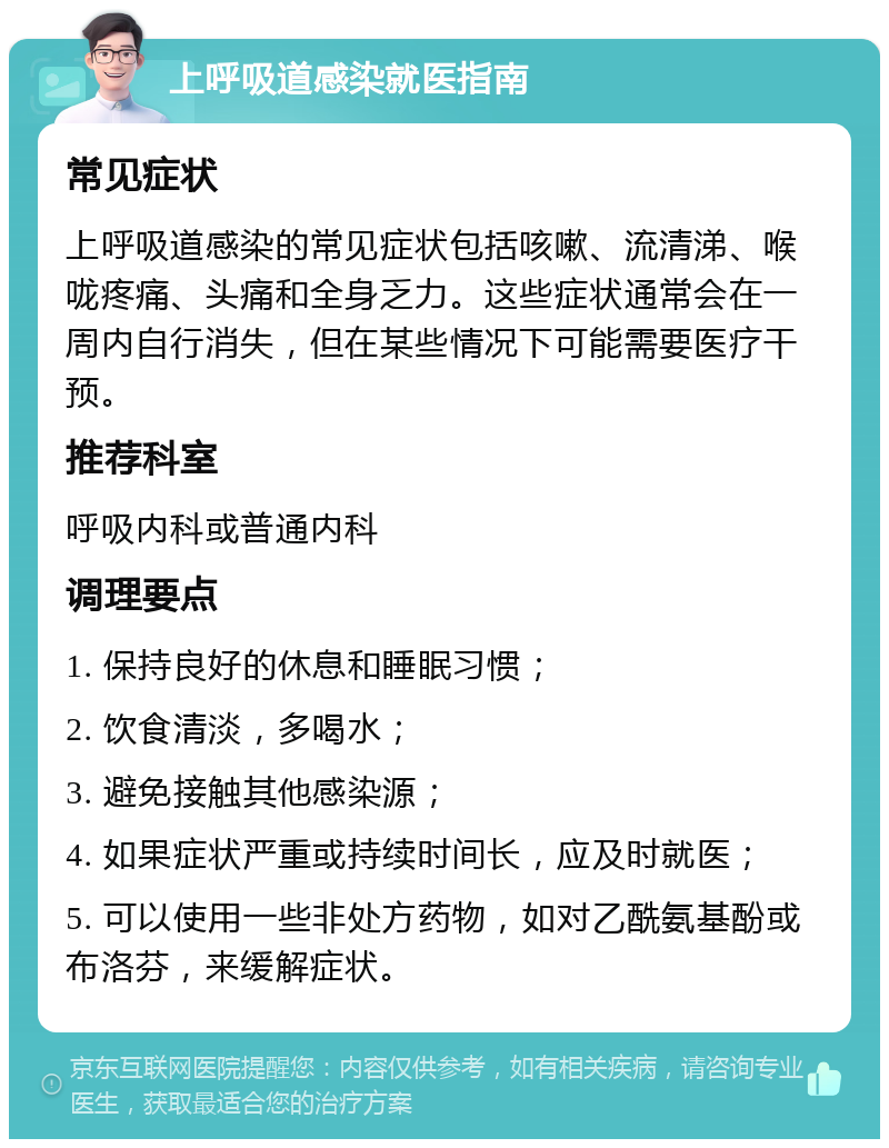 上呼吸道感染就医指南 常见症状 上呼吸道感染的常见症状包括咳嗽、流清涕、喉咙疼痛、头痛和全身乏力。这些症状通常会在一周内自行消失，但在某些情况下可能需要医疗干预。 推荐科室 呼吸内科或普通内科 调理要点 1. 保持良好的休息和睡眠习惯； 2. 饮食清淡，多喝水； 3. 避免接触其他感染源； 4. 如果症状严重或持续时间长，应及时就医； 5. 可以使用一些非处方药物，如对乙酰氨基酚或布洛芬，来缓解症状。